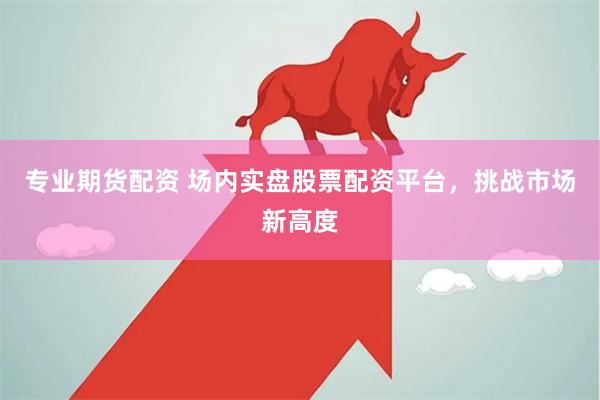 专业期货配资 场内实盘股票配资平台，挑战市场新高度