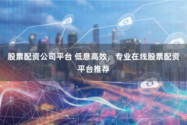 股票配资公司平台 低息高效，专业在线股票配资平台推荐