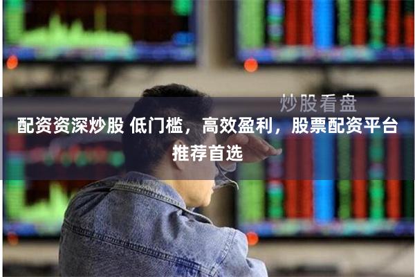 配资资深炒股 低门槛，高效盈利，股票配资平台推荐首选