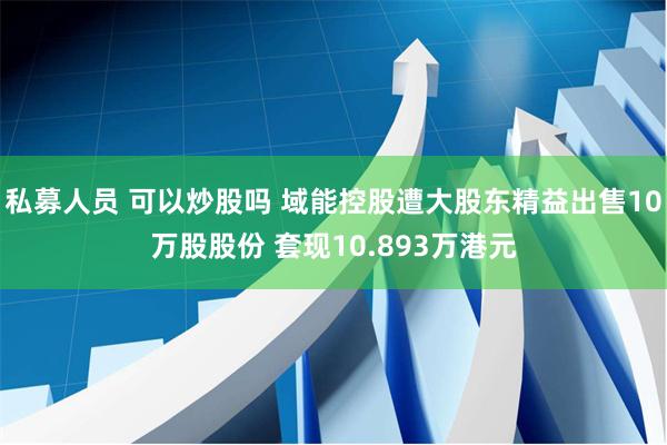 私募人员 可以炒股吗 域能控股遭大股东精益出售10万股股份 套现10.893万港元