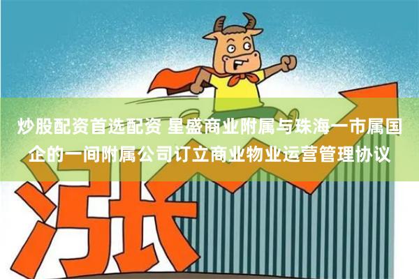 炒股配资首选配资 星盛商业附属与珠海一市属国企的一间附属公司订立商业物业运营管理协议