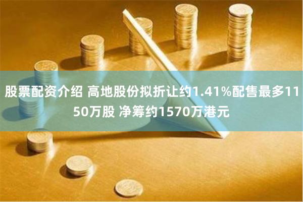 股票配资介绍 高地股份拟折让约1.41%配售最多1150万股 净筹约1570万港元