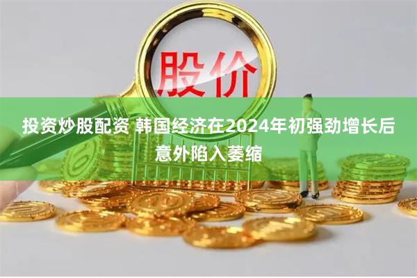 投资炒股配资 韩国经济在2024年初强劲增长后意外陷入萎缩