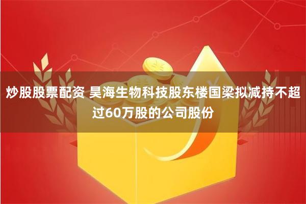 炒股股票配资 昊海生物科技股东楼国梁拟减持不超过60万股的公司股份