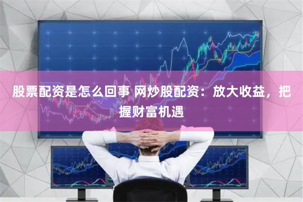 股票配资是怎么回事 网炒股配资：放大收益，把握财富机遇