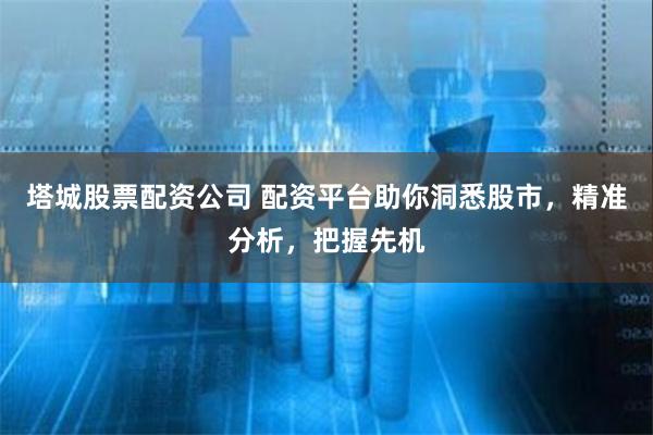 塔城股票配资公司 配资平台助你洞悉股市，精准分析，把握先机