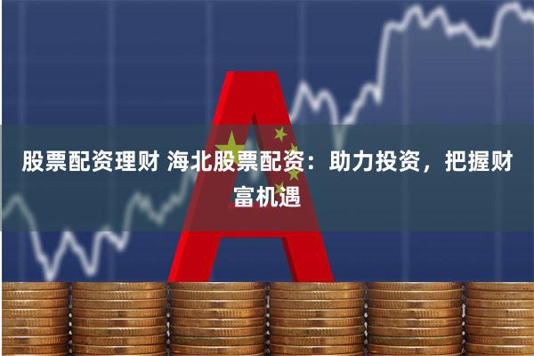 股票配资理财 海北股票配资：助力投资，把握财富机遇