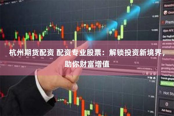 杭州期货配资 配资专业股票：解锁投资新境界，助你财富增值