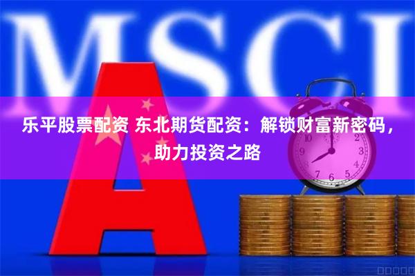 乐平股票配资 东北期货配资：解锁财富新密码，助力投资之路