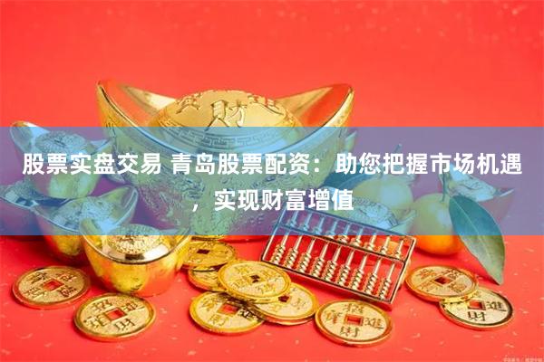 股票实盘交易 青岛股票配资：助您把握市场机遇，实现财富增值