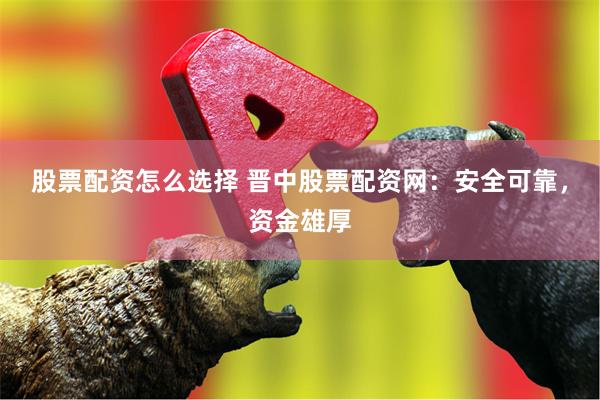 股票配资怎么选择 晋中股票配资网：安全可靠，资金雄厚