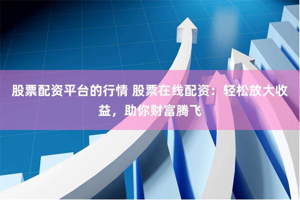 股票配资平台的行情 股票在线配资：轻松放大收益，助你财富腾飞