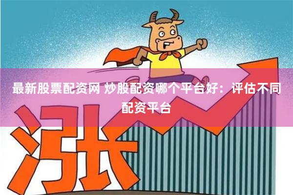 最新股票配资网 炒股配资哪个平台好：评估不同配资平台