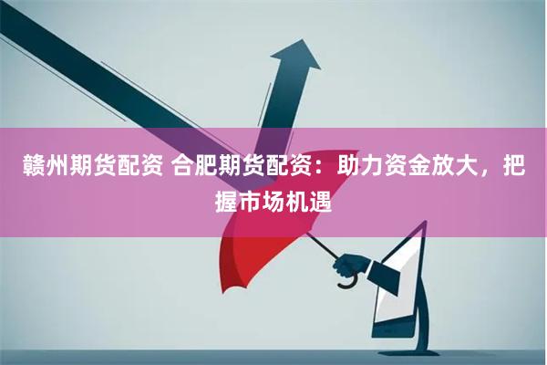 赣州期货配资 合肥期货配资：助力资金放大，把握市场机遇