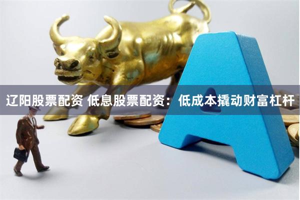 辽阳股票配资 低息股票配资：低成本撬动财富杠杆