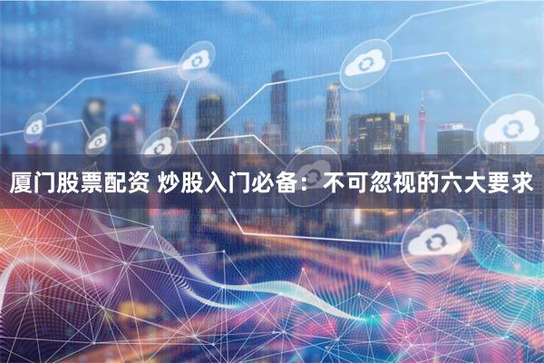 厦门股票配资 炒股入门必备：不可忽视的六大要求