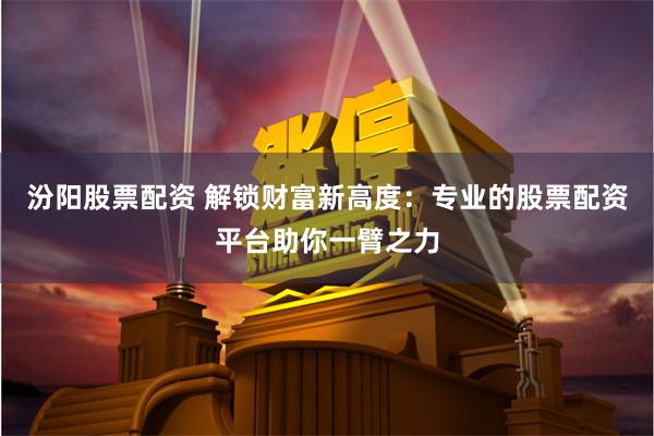汾阳股票配资 解锁财富新高度：专业的股票配资平台助你一臂之力