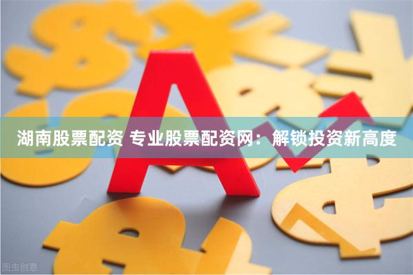 湖南股票配资 专业股票配资网：解锁投资新高度