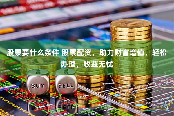 股票要什么条件 股票配资，助力财富增值，轻松办理，收益无忧