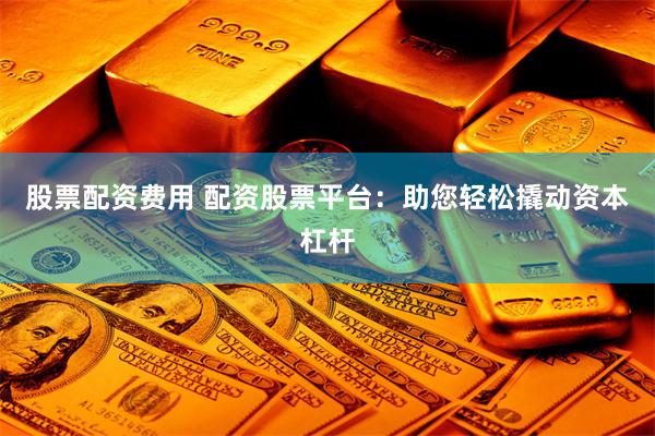 股票配资费用 配资股票平台：助您轻松撬动资本杠杆