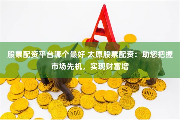 股票配资平台哪个最好 太原股票配资：助您把握市场先机，实现财富增