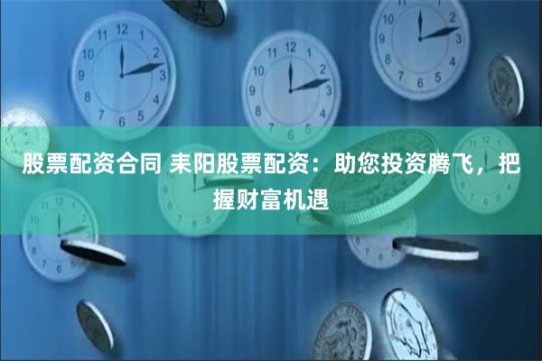 股票配资合同 耒阳股票配资：助您投资腾飞，把握财富机遇