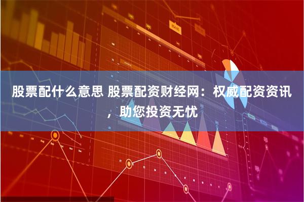 股票配什么意思 股票配资财经网：权威配资资讯，助您投资无忧