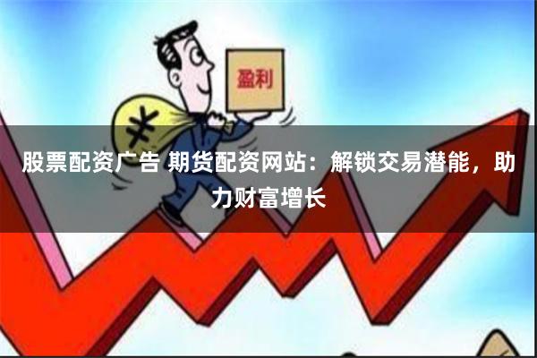 股票配资广告 期货配资网站：解锁交易潜能，助力财富增长