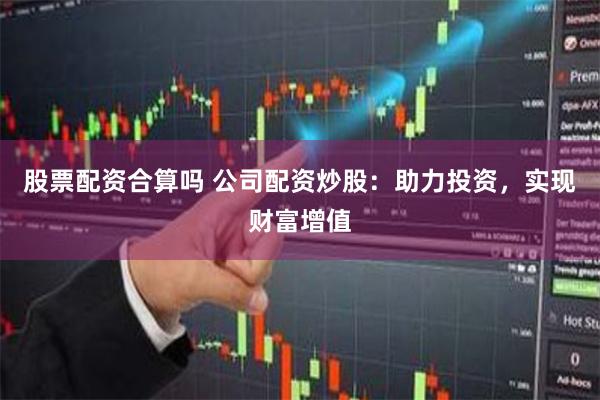 股票配资合算吗 公司配资炒股：助力投资，实现财富增值