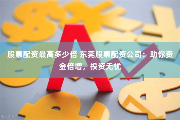 股票配资最高多少倍 东莞股票配资公司：助你资金倍增，投资无忧