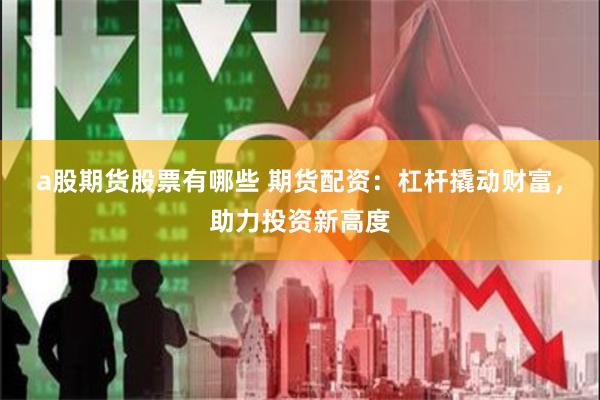 a股期货股票有哪些 期货配资：杠杆撬动财富，助力投资新高度