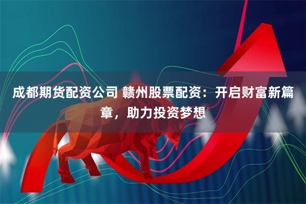成都期货配资公司 赣州股票配资：开启财富新篇章，助力投资梦想