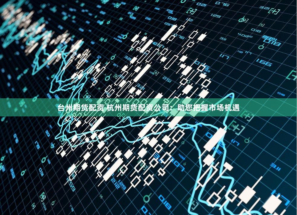 台州期货配资 杭州期货配资公司：助您把握市场机遇