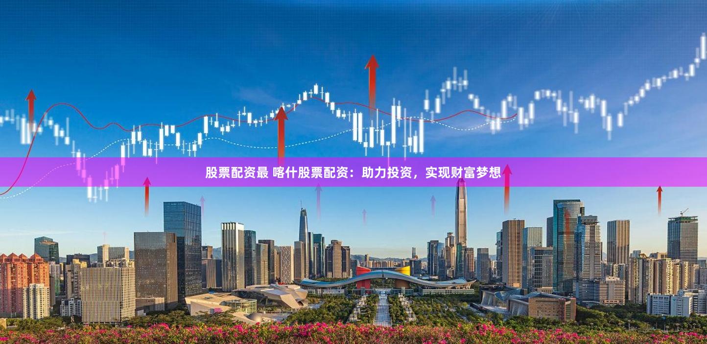 股票配资最 喀什股票配资：助力投资，实现财富梦想