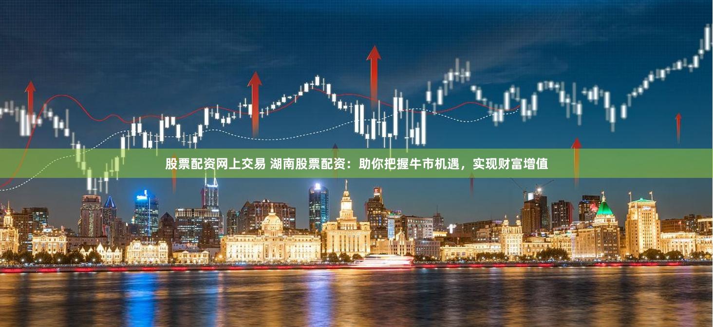 股票配资网上交易 湖南股票配资：助你把握牛市机遇，实现财富增值