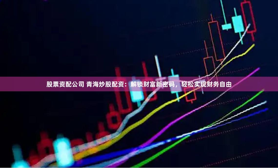 股票资配公司 青海炒股配资：解锁财富新密码，轻松实现财务自由