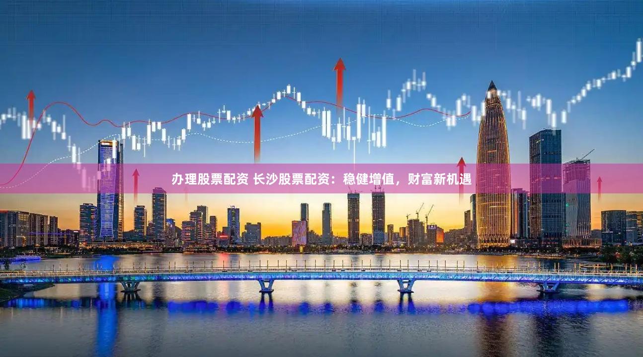 办理股票配资 长沙股票配资：稳健增值，财富新机遇