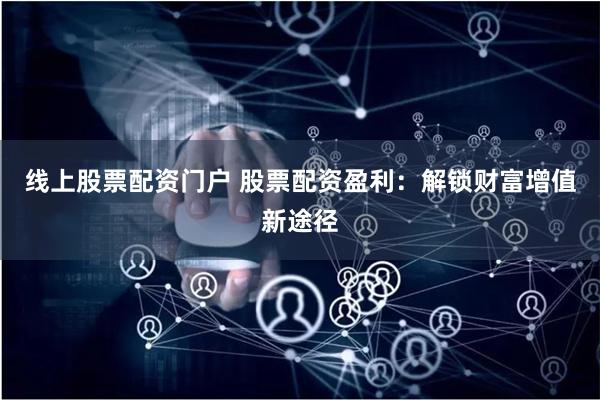 线上股票配资门户 股票配资盈利：解锁财富增值新途径