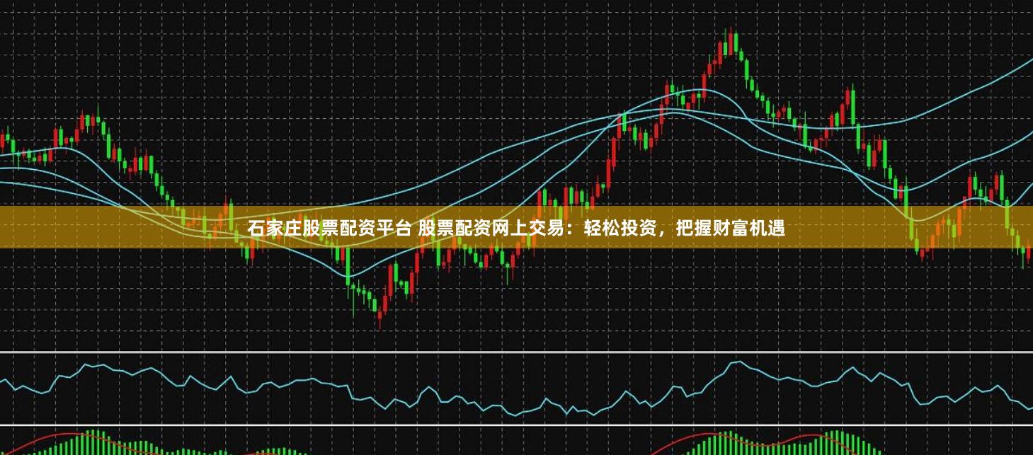 石家庄股票配资平台 股票配资网上交易：轻松投资，把握财富机遇