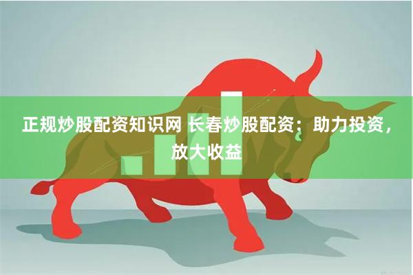 正规炒股配资知识网 长春炒股配资：助力投资，放大收益