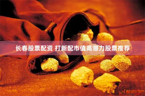 长春股票配资 打新配市值高潜力股票推荐