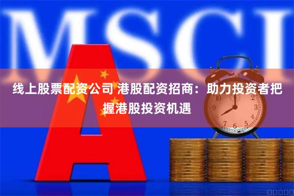线上股票配资公司 港股配资招商：助力投资者把握港股投资机遇
