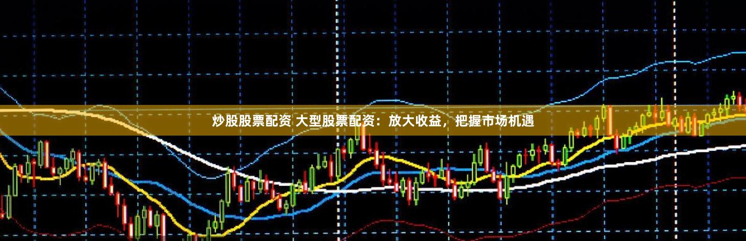 炒股股票配资 大型股票配资：放大收益，把握市场机遇
