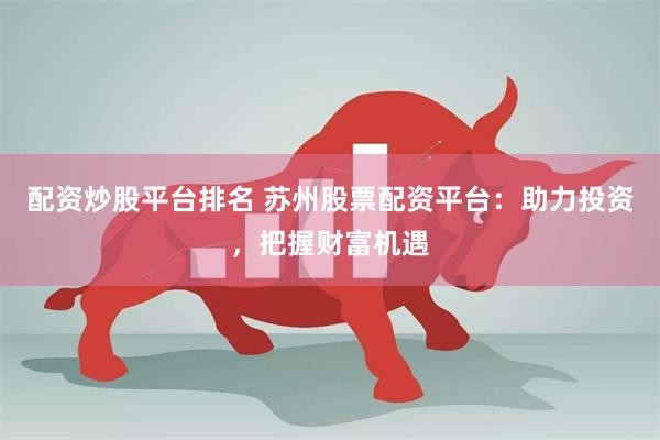 配资炒股平台排名 苏州股票配资平台:助力投资,把握财富机遇