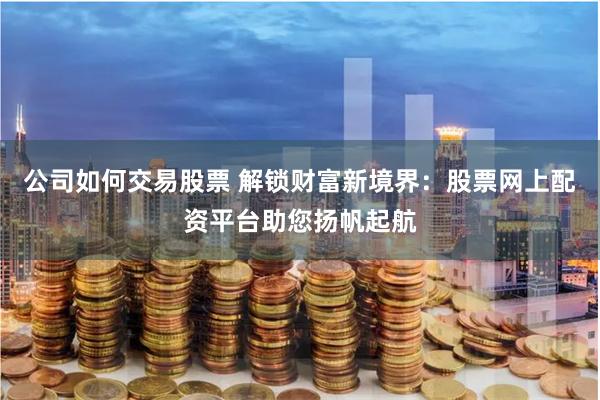 公司如何交易股票 解锁财富新境界：股票网上配资平台助您扬帆起航
