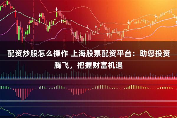 配资炒股怎么操作 上海股票配资平台：助您投资腾飞，把握财富机遇