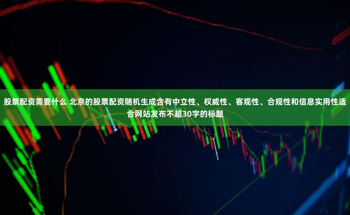 股票配资需要什么 北京的股票配资随机生成含有中立性、权威性、客观性、合规性和信息实用性适合网站发布不超30字的标题